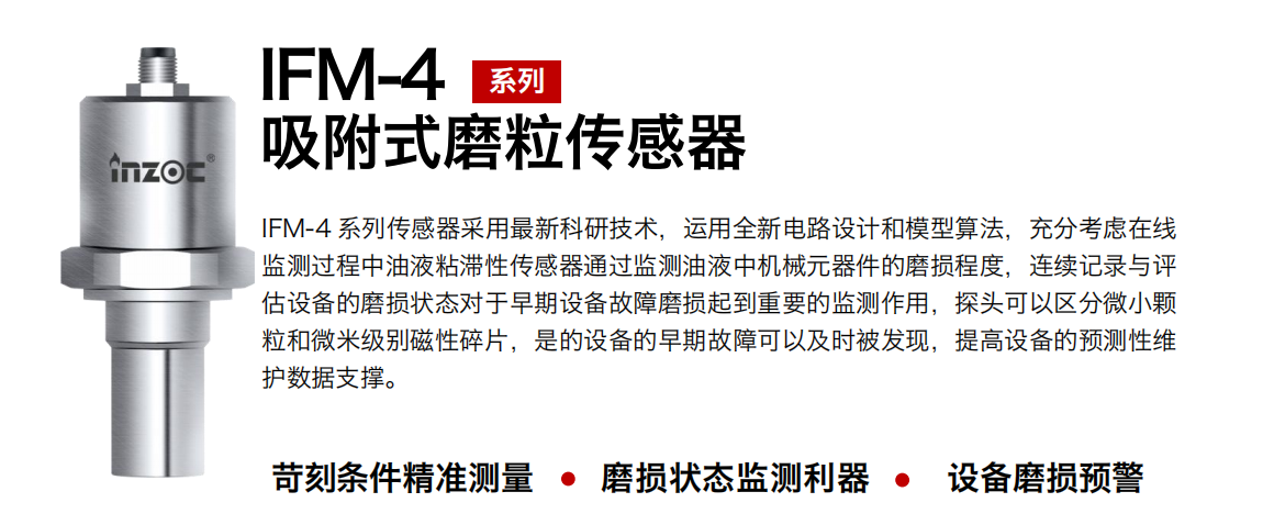 IFM-4系列油液吸附式磨粒傳感器采用最新科研技術，運用全新電路設計和模型算法，充分考慮在線監測過程中油液粘滯性傳感器通過監測油液中機械元器件的磨損程度，連續記錄與評估設備的磨損狀態對于早期設備故障磨損起到重要的監測作用，探頭可以區分微小顆粒和微米級別磁性碎片，是的設備的早期故障可以及時被發現，提高設備的預測性維護數據支撐。
行業：鋼鐵、石化、盾構、電力、風電、大型設備、OEM 集成等
油品：液壓油、透平油、柴機油、絕緣油、變壓器油等